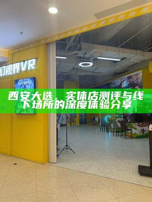 西安大选,实体店测评与线下场所的深度体验分享