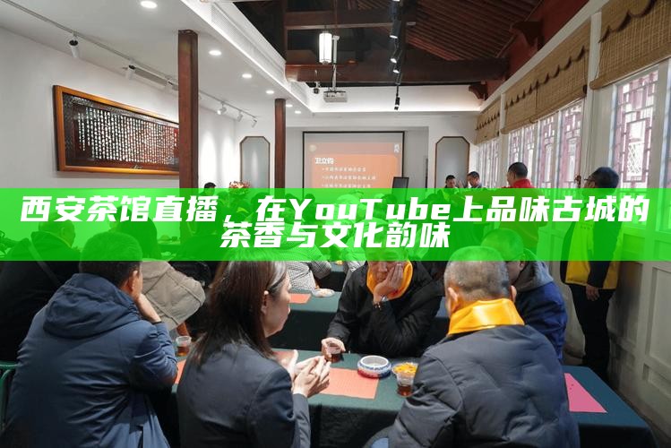 西安茶馆直播,在YouTube上品味古城的茶香与文化韵味