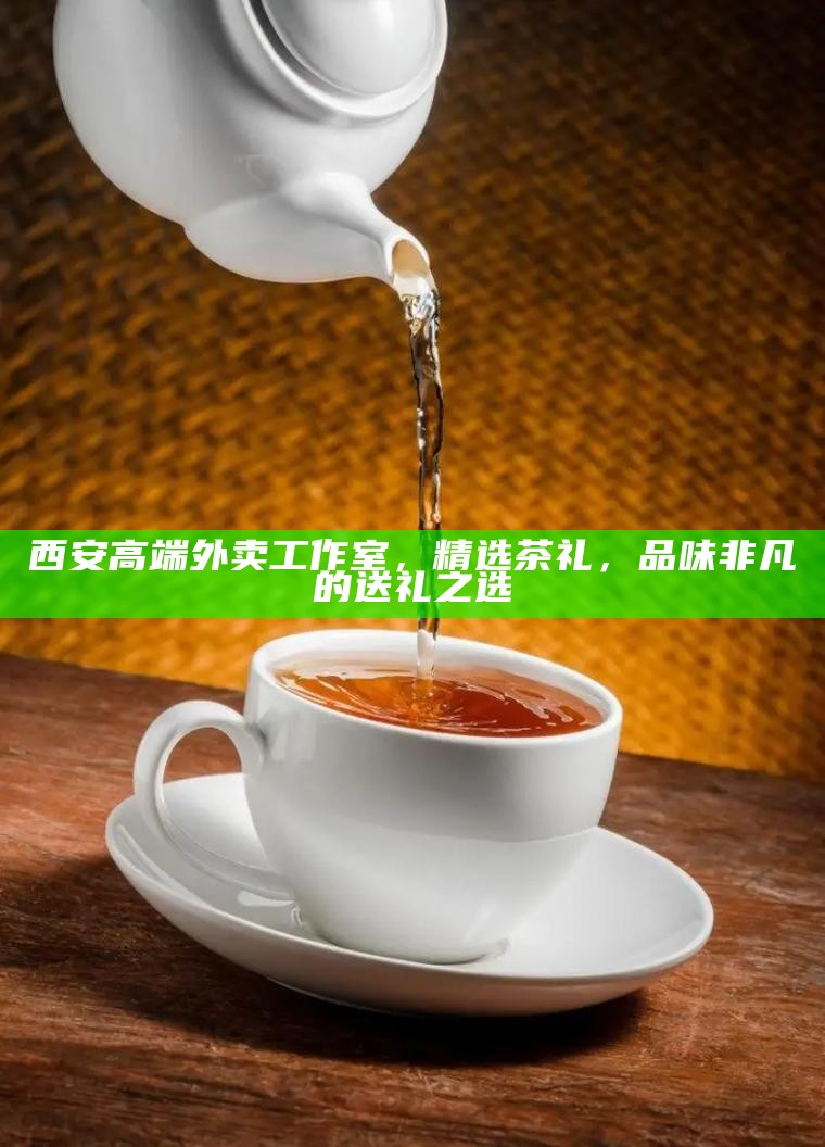 西安高端外卖工作室，精选茶礼，品味非凡的送礼之选